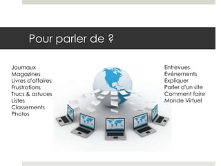 Pour parler de ?

Journaux                  Entrevues
Magazines                 Événements
Livres d’affaires         Expliquer
Frustrations              Parler d’un site
Trucs & astuces           Comment faire
Listes                    Monde Virtuel
Classements
Photos
 
