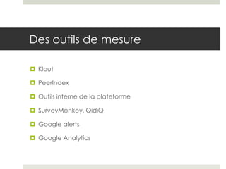 Des outils de mesure

 Klout

 PeerIndex

 Outils interne de la plateforme

 SurveyMonkey, QidiQ

 Google alerts

 Google Analytics
 
