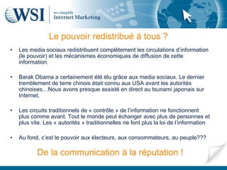 Le pouvoir redistribué à tous ?
•   Les media sociaux redistribuent complètement les circulations d’information
    (le pouvoir) et les mécanismes économiques de diffusion de cette
    information.

•   Barak Obama a certainement été élu grâce aux media sociaux. Le dernier
    tremblement de terre chinois était connu aux USA avant les autorités
    chinoises…Nous avons presque assisté en direct au tsunami japonais sur
    Internet.

•   Les circuits traditionnels de « contrôle » de l’information ne fonctionnent
    plus comme avant. Tout le monde peut échanger avec plus de personnes et
    plus vite. Les « autorités » traditionnelles ne font plus la loi de l’information

•   Au fond, c’est le pouvoir aux électeurs, aux consommateurs, au peuple???

           De la communication à la réputation !
 