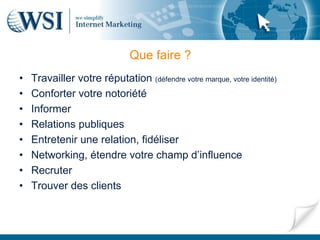 Que faire ?
•   Travailler votre réputation (défendre votre marque, votre identité)
•   Conforter votre notoriété
•   Informer
•   Relations publiques
•   Entretenir une relation, fidéliser
•   Networking, étendre votre champ d’influence
•   Recruter
•   Trouver des clients
 