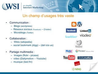 Un champ d’usages très vaste
• Communication :
   – Blogs (wordpress)
   – Réseaux sociaux (Facebook) – (Viadeo)
   – Microblogs (Twitter)

• Collaboration :
   – Wikis (wikipedia)
   – social bookmark (digg) – (del icio us)

• Partage multimedia :
   – Images (flickr - picasa)
   – video (Dailymotion – Youtube)
   – musique (last.fm)
 
