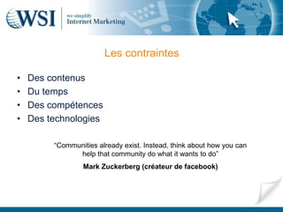 Les contraintes

•   Des contenus
•   Du temps
•   Des compétences
•   Des technologies

         “Communities already exist. Instead, think about how you can
               help that community do what it wants to do”
                  Mark Zuckerberg (créateur de facebook)
 