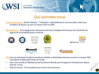 Qui sommes-nous
Votre interlocuteur : Jérôme Delvaux : Publicitaire , Spécialiste de la communication client puis
    fondateur de Biznet, au sein du réseau WSI en 2008

Notre Mission : Accompagner les entreprises dans leur stratégie Internet pour leur permettre de
    gagner de la rentabilité grâce à Internet




                                                                            Membre de




WSI est une entreprise d’origine canadienne dédiée au Marketing internet qui réunit un réseau1500
   consultants indépendants dans le monde.
•  Elue 1ere société de Marketing Internet dans le Monde par le magazine l’Entrepreneur depuis
   près de 10 ans.
•  WSI en France : 30 consultants pour environ 60 personnes
 