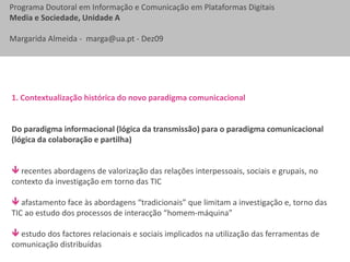 1. Contextualização histórica do novo paradigma comunicacional Do paradigma informacional (lógica da transmissão) para o paradigma comunicacional (lógica da colaboração e partilha) recentes abordagens de valorização das relações interpessoais, sociais e grupais, no contexto da investigação em torno das TIC