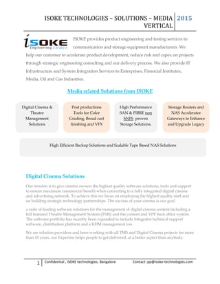 ISOKE TECHNOLOGIES – SOLUTIONS – MEDIA
VERTICAL
2015
1 Confidential , iSOKE technologies, Bangalore Contact: pp@isoke-technologies.com
ISOKE provides product engineering and testing services to
communication and storage equipment manufacturers. We
help our customer to accelerate product development, reduce risk and capex on projects
through strategic engineering consulting and our delivery process. We also provide IT
Infrastructure and System Integration Services to Enterprises, Financial Institutes,
Media, Oil and Gas Industries.
Media related Solutions from ISOKE
Digital Cinema Solutions
Our mission is to give cinema owners the highest quality software solutions, tools and support
to ensure maximum commercial benefit when converting to a fully integrated digital cinema
and advertising network. To achieve this we focus on employing the highest quality staff and
on building strategic technology partnerships. The success of your cinema is our goal.
a suite of leading software solutions for the management of digital cinema content including a
full featured Theatre Management System (TMS) and the content and VPF back office system.
The software portfolio has recently been expanded to include Integrator technical support
software, distribution platform and a KDM management too.
We are solution providers and been working with all TMS and Digital Cinema projects for more
than 10 years, our Expertise helps people to get delivered, at a better aspect than anybody.
Digital Cinema &
Theatre
Management
Solutions
Post productions
Tools for Color
Grading, Broad cast
finishing and VFX
High Performance
SAN & FIBRE non
SNFS proven
Storage Solutions.
Storage Routers and
NAS Accelerator
Gateways to Enhance
and Upgrade Legacy
High Efficient Backup Solutions and Scalable Tape Based NAS Solutions
 