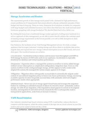 ISOKE TECHNOLOGIES – SOLUTIONS – MEDIA
VERTICAL
2015
3 Confidential , iSOKE technologies, Bangalore Contact: pp@isoke-technologies.com
Storage Accelerators and Routers
The exponential growth of data storage needs paired with a demand for high-performance,
creates problems for IT departments that cannot afford to allocate substantial amounts of their
budget and time to keep up. There are many Enterprise-level solutions available for companies
with large budgets and unlimited resources, but where does that leave the small and mid-sized
businesses grappling with storage headaches? We decided there had to be a better way.
By shifting the focus from a traditional storage vendor approach of selling more hardware to a
service approach of data management, we are able to more directly address the customer need
of meeting storage requirements at the lowest possible cost with as little disruption to daily
operations as possible.
Our Solutions, the facilitator of our Total Storage Management service. It is truly a unique
appliance that leverages customers’ existing storage and allows them to accelerate data access,
migrate data and expand into new storage without interruption (even to the Cloud), and saves
disk space. Our excellent features are as below.
1.Acceleration – Acceleration reduces latency and increases burst throughput and IOPS to
NAS storage by means of SSD write cache in our appliance. Acceleration is especially
beneficial for database and virtual machine performance.
2.Expansion – Expansion allows a managed file system to overflow to newly added storage
without service interruption or complicated configuration / migration steps. Even as a file
system overflows to the configured target storage, all files appear to fully reside in the
original file system; the managed file system simply appears to be larger.
3.Migration – Migration allows infrequently accessed data to automatically migrate under
control of user-defined migration policy to lower-cost, lower-performance storage, increasing
available capacity for more frequently accessed data; with automatic retrieval to higher-
performance media when appropriate.
4.Hybrid Cloud – Never run out of storage again! Cloud back-end leverages the migration
feature by enabling an unlimited amount of data to be stored to cloud – potentially endless
storage. As with all our migration, a file migrated to cloud appears to remain in its original
location, and migration to and retrieval from cloud (if the file is subsequently read) is
transparent to applications, aside from an increase in latency
TAPE Based Solution
Our Industry standard tape based solutions using LTO5, 6 and further, reduces the time to
compress and decompress, while the entire content in the tape sits as a local volume in your File
system and can be scaled in Network like a NAS.
 