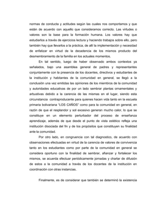 normas de conducta y actitudes según las cuales nos comportamos y que
están de acuerdo con aquello que consideramos correcto. Las virtudes o
valores son la base para la formación humana. Los valores hay que
estudiarlos a través de ejercicios lectura y haciendo trabajos sobre ello, pero
también hay que llevarlos a la práctica, de allí la implementación y necesidad
de enfatizar en virtud de la decadencia de los mismos producto del
desmembramiento de la familia en los actuales momentos.
      En tal sentido, luego de haber observado ambos contextos ya
señalados, bajo una asamblea general de padres y representantes
conjuntamente con la presencia de los docentes, directivos y estudiantes de
la institución y habitantes de la comunidad en general, se llegó a la
conclusión una vez emitidas las opiniones de los miembros de la comunidad
y autoridades educativas de por un lado sembrar plantas ornamentales y
arbustivas debido a la carencia de las mismas en el lugar, siendo esta
circunstancia contraproducente para quienes hacen vida tanto en la escuela
primaria bolivariana “LOS CAÑOS” como para la comunidad en general, en
razón de que el resplandor y sol excesivo generan mucho calor, lo que se
constituye en un elemento perturbador del proceso de enseñanza
aprendizaje, además de que desde el punto de vista estético refleja una
institución disociada del fin y de los propósitos que constituyen su finalidad
ante la comunidad.
      Por otro lado, en congruencia con tal diagnostico, de acuerdo con
observaciones efectuadas en virtud de la carencia de valores de convivencia
tanto en los estudiantes como por parte de la comunidad en general se
considera oportuno con la finalidad de sembrar, afianzar y fortalecer los
mismos, se acuerda efectuar periódicamente jornadas y charlar de difusión
de estos a la comunidad a través de los docentes de la institución en
coordinación con otras instancias.


      Finalmente, es de considerar que también se determinó la existencia
 
