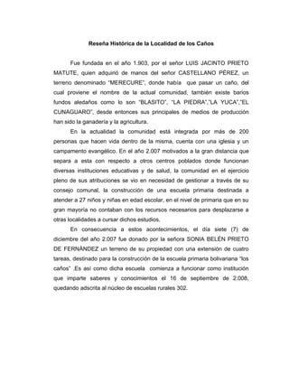 Reseña Histórica de la Localidad de los Caños


      Fue fundada en el año 1.903, por el señor LUIS JACINTO PRIETO
MATUTE, quien adquirió de manos del señor CASTELLANO PÉREZ, un
terreno denominado “MERECURE”, donde había que pasar un caño, del
cual proviene el nombre de la actual comunidad, también existe barios
fundos aledaños como lo son “BLASITO”, “LA PIEDRA”,”LA YUCA”,”EL
CUNAGUARO”, desde entonces sus principales de medios de producción
han sido la ganadería y la agricultura.
      En la actualidad la comunidad está integrada por más de 200
personas que hacen vida dentro de la misma, cuenta con una iglesia y un
campamento evangélico. En el año 2.007 motivados a la gran distancia que
separa a esta con respecto a otros centros poblados donde funcionan
diversas instituciones educativas y de salud, la comunidad en el ejercicio
pleno de sus atribuciones se vio en necesidad de gestionar a través de su
consejo comunal, la construcción de una escuela primaria destinada a
atender a 27 niños y niñas en edad escolar, en el nivel de primaria que en su
gran mayoría no contaban con los recursos necesarios para desplazarse a
otras localidades a cursar dichos estudios.
      En consecuencia a estos acontecimientos, el día siete (7) de
diciembre del año 2.007 fue donado por la señora SONIA BELÉN PRIETO
DE FERNÁNDEZ un terreno de su propiedad con una extensión de cuatro
tareas, destinado para la construcción de la escuela primaria bolivariana “los
caños” .Es así como dicha escuela comienza a funcionar como institución
que imparte saberes y conocimientos el 16 de septiembre de 2.008,
quedando adscrita al núcleo de escuelas rurales 302.
 