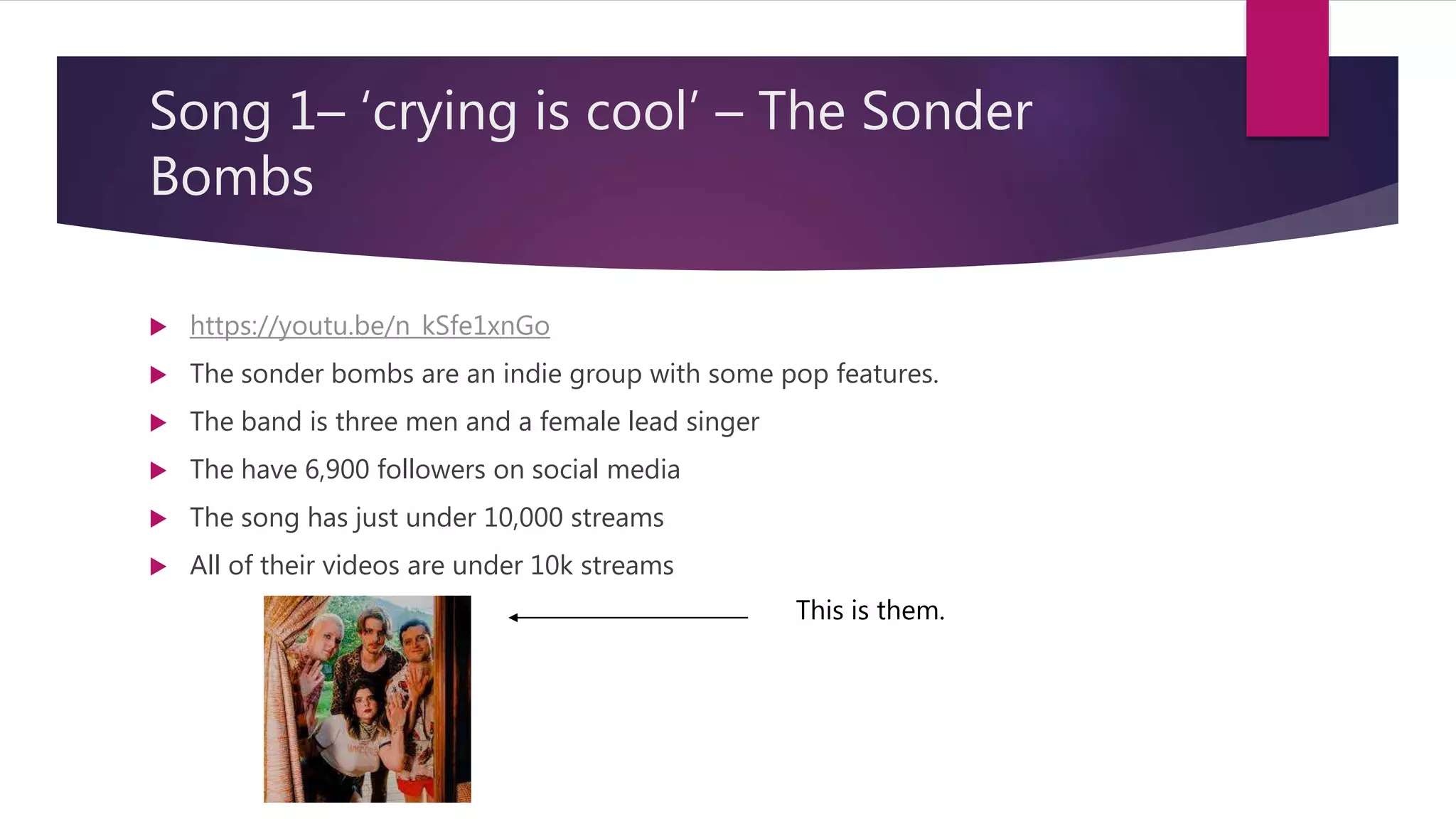 Song 1– ‘crying is cool’ – The Sonder
Bombs
https://youtu.be/n_kSfe1xnGo
The sonder bombs are an indie group with some pop features.
The band is three men and a female lead singer
The have 6,900 followers on social media
The song has just under 10,000 streams
All of their videos are under 10k streams
This is them.