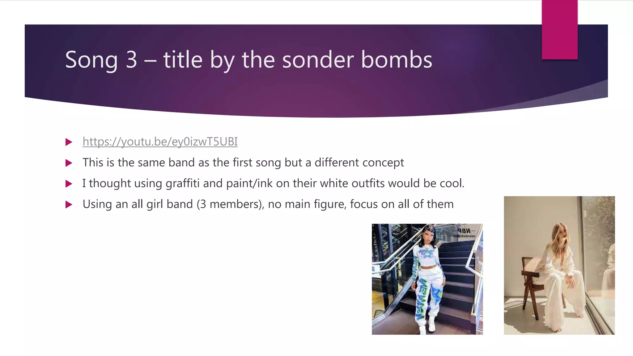 Song 3 – title by the sonder bombs
https://youtu.be/ey0izwT5UBI
This is the same band as the first song but a different concept
I thought using graffiti and paint/ink on their white outfits would be cool.
Using an all girl band (3 members), no main figure, focus on all of them