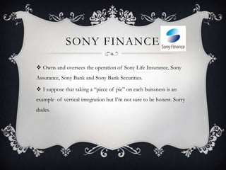 SONY FINANCE

 Owns and oversees the operation of Sony Life Insurance, Sony
Assurance, Sony Bank and Sony Bank Securities.

 I suppose that taking a “piece of pie” on each buissness is an
example of vertical integration but I’m not sure to be honest. Sorry
dudes.
 