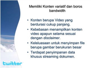 Memiliki Konten variatif dan boros
bandwidth
• Konten berupa Video yang
berdurasi cukup panjang.
• Kebebasan menampilkan konten
video apapun selama sesuai
dengan disclaimer.
• Keleluasaan untuk menyimpan file
berupa gambar berukuran besar
• Terdapat penyimpanan data
khusus streaming dokumen.
 