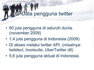 Data pengguna twitter
• 60 juta pengguna di seluruh dunia.
(november 2009)
• 1,4 juta pengguna di Indonesia (2009)
• Di akses melalui twitter API. (misalnya:
twitdect, hootsuite, UberTwitter dll)
• 5,6 juta pengguna aktual di Indonesia.
 
