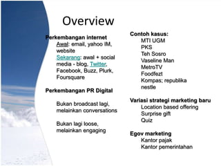Overview
Perkembangan internet
Awal: email, yahoo IM,
website
Sekarang: awal + social
media - blog, Twitter,
Facebook, Buzz, Plurk,
Foursquare
Perkembangan PR Digital
Bukan broadcast lagi,
melainkan conversations
Bukan lagi loose,
melainkan engaging
Contoh kasus:
MTI UGM
PKS
Teh Sosro
Vaseline Man
MetroTV
Foodfezt
Kompas; republika
nestle
Variasi strategi marketing baru
Location based offering
Surprise gift
Quiz
Egov marketing
Kantor pajak
Kantor pemerintahan
 