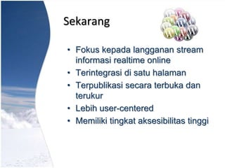 Sekarang
• Fokus kepada langganan stream
informasi realtime online
• Terintegrasi di satu halaman
• Terpublikasi secara terbuka dan
terukur
• Lebih user-centered
• Memiliki tingkat aksesibilitas tinggi
 