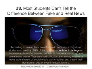 #3. Most Students Can't Tell the
Difference Between Fake and Real News
According to researchers from Stanford University, a majority of
students—more than 80% of them, in fact—could not distinguish
between a piece of sponsored content or “native advertising” and
a real news article. They also had difﬁculty determining whether a
news story shared on social media was credible, and based their
decision on odd or even irrelevant factors.
http://fortune.com/2016/11/23/stanford-fake-news/
 