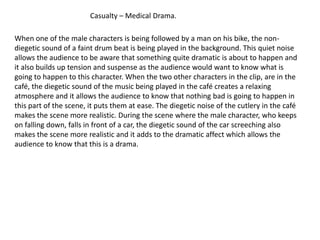 Casualty – Medical Drama.

When one of the male characters is being followed by a man on his bike, the non-
diegetic sound of a faint drum beat is being played in the background. This quiet noise
allows the audience to be aware that something quite dramatic is about to happen and
it also builds up tension and suspense as the audience would want to know what is
going to happen to this character. When the two other characters in the clip, are in the
café, the diegetic sound of the music being played in the café creates a relaxing
atmosphere and it allows the audience to know that nothing bad is going to happen in
this part of the scene, it puts them at ease. The diegetic noise of the cutlery in the café
makes the scene more realistic. During the scene where the male character, who keeps
on falling down, falls in front of a car, the diegetic sound of the car screeching also
makes the scene more realistic and it adds to the dramatic affect which allows the
audience to know that this is a drama.
 