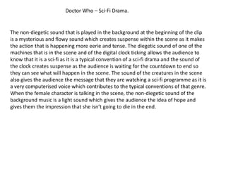 Doctor Who – Sci-Fi Drama.


The non-diegetic sound that is played in the background at the beginning of the clip
is a mysterious and flowy sound which creates suspense within the scene as it makes
the action that is happening more eerie and tense. The diegetic sound of one of the
machines that is in the scene and of the digital clock ticking allows the audience to
know that it is a sci-fi as it is a typical convention of a sci-fi drama and the sound of
the clock creates suspense as the audience is waiting for the countdown to end so
they can see what will happen in the scene. The sound of the creatures in the scene
also gives the audience the message that they are watching a sci-fi programme as it is
a very computerised voice which contributes to the typical conventions of that genre.
When the female character is talking in the scene, the non-diegetic sound of the
background music is a light sound which gives the audience the idea of hope and
gives them the impression that she isn’t going to die in the end.
 