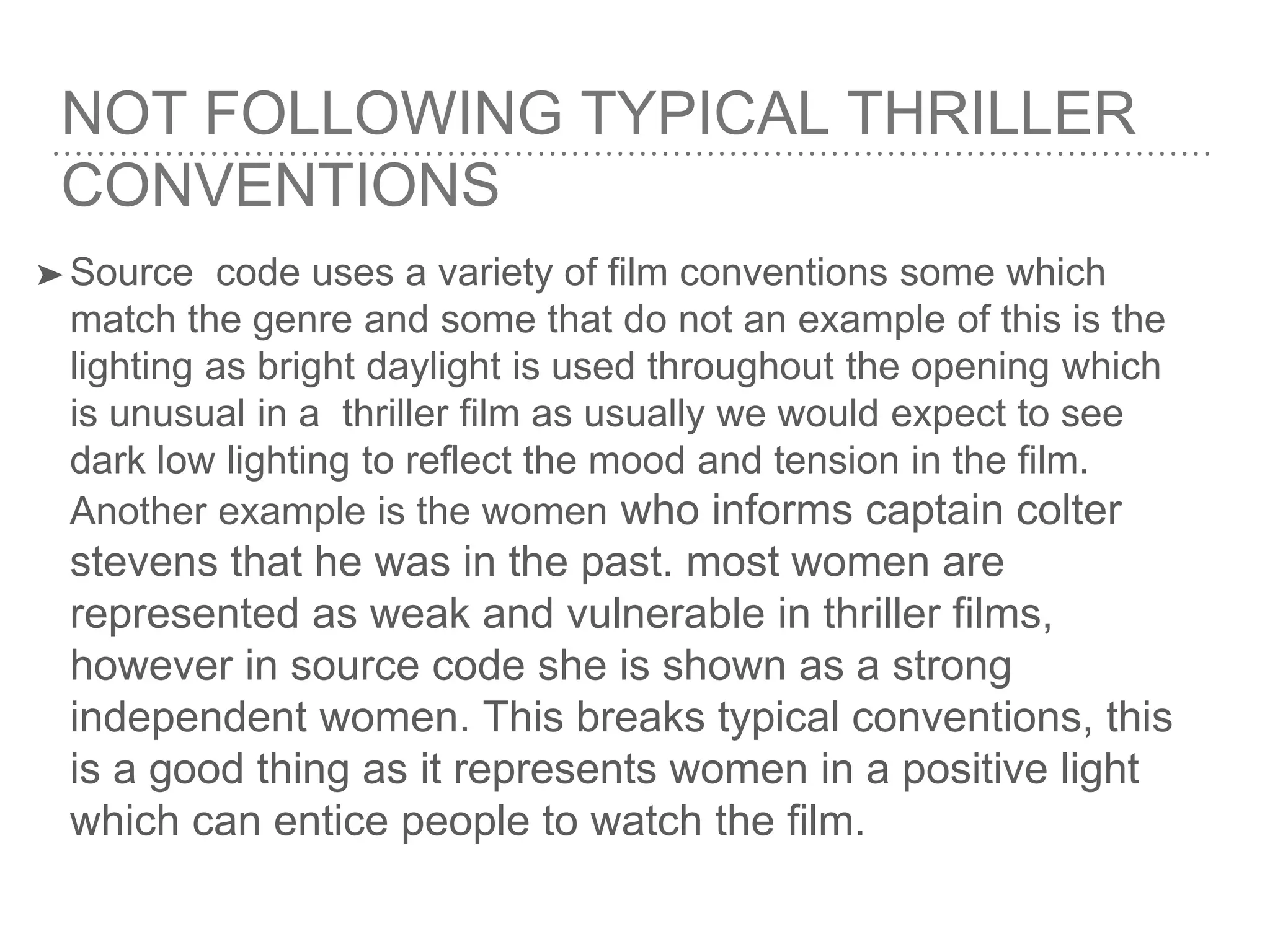 NOT FOLLOWING TYPICAL THRILLER
CONVENTIONS
➤ Source code uses a variety of film conventions some which
match the genre and some that do not an example of this is the
lighting as bright daylight is used throughout the opening which
is unusual in a thriller film as usually we would expect to see
dark low lighting to reflect the mood and tension in the film.
Another example is the women who informs captain colter
stevens that he was in the past. most women are
represented as weak and vulnerable in thriller films,
however in source code she is shown as a strong
independent women. This breaks typical conventions, this
is a good thing as it represents women in a positive light
which can entice people to watch the film.
 