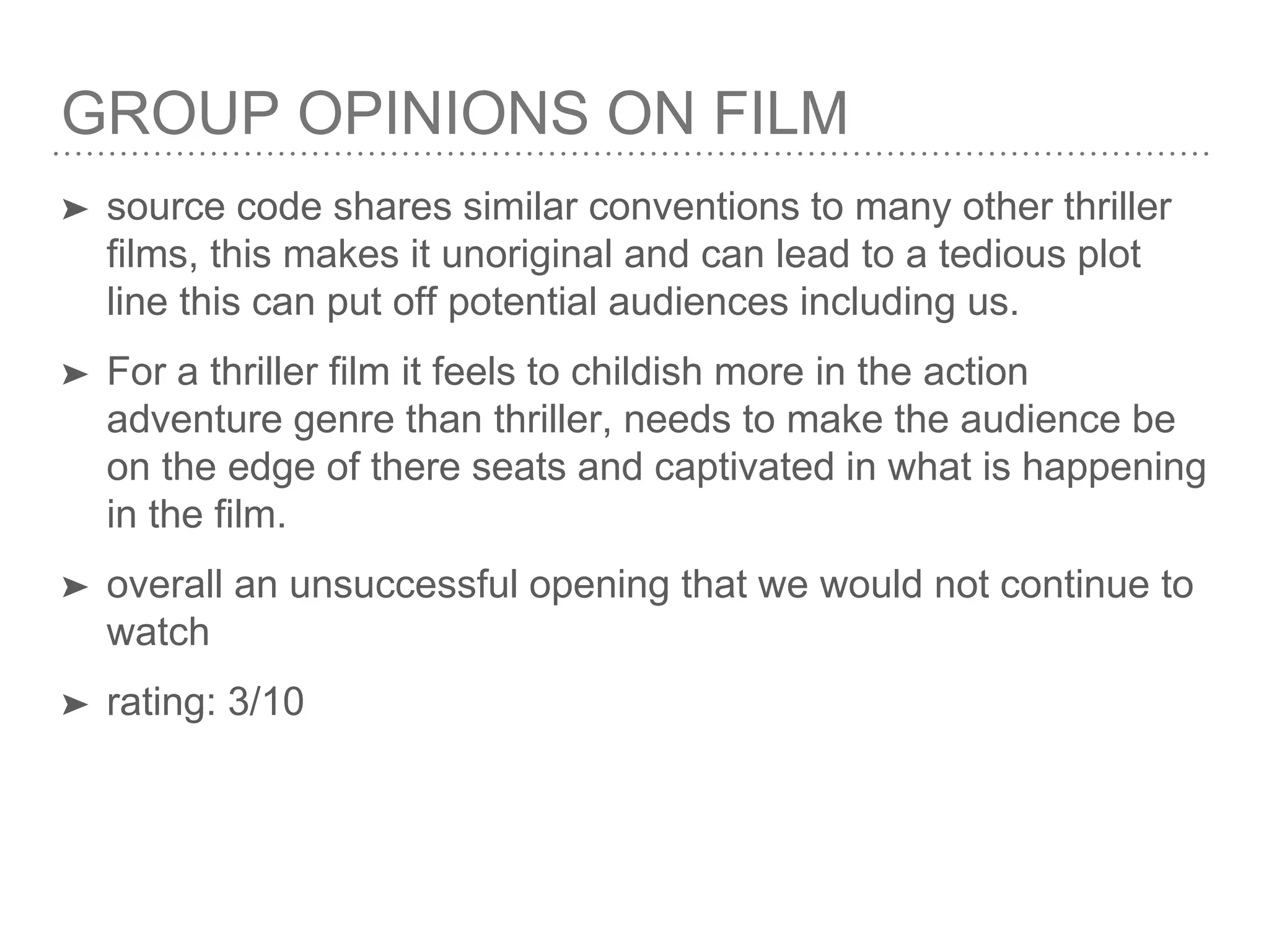 GROUP OPINIONS ON FILM
➤ source code shares similar conventions to many other thriller
films, this makes it unoriginal and can lead to a tedious plot
line this can put off potential audiences including us.
➤ For a thriller film it feels to childish more in the action
adventure genre than thriller, needs to make the audience be
on the edge of there seats and captivated in what is happening
in the film.
➤ overall an unsuccessful opening that we would not continue to
watch
➤ rating: 3/10
 