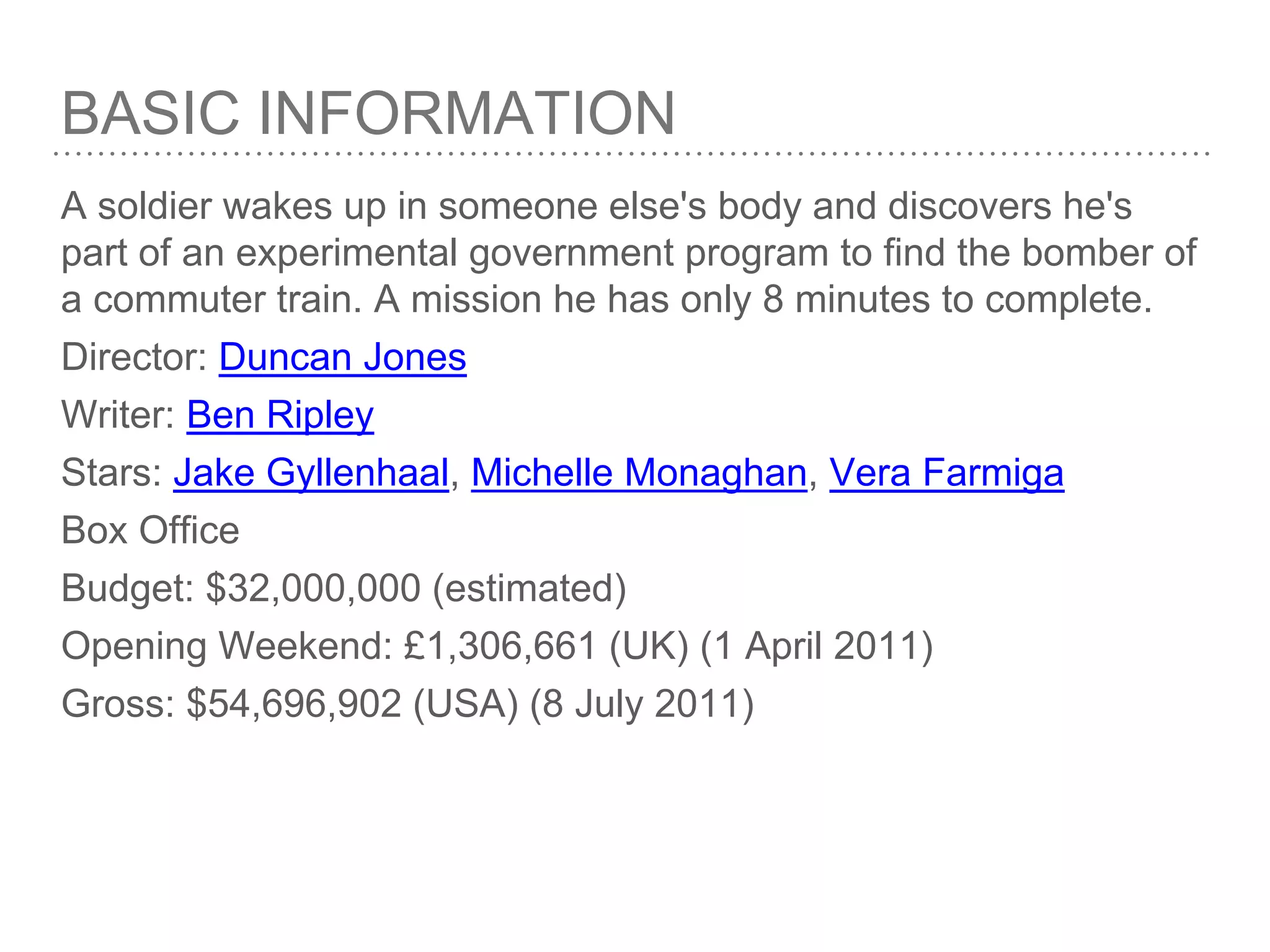 BASIC INFORMATION
A soldier wakes up in someone else's body and discovers he's
part of an experimental government program to find the bomber of
a commuter train. A mission he has only 8 minutes to complete.
Director: Duncan Jones
Writer: Ben Ripley
Stars: Jake Gyllenhaal, Michelle Monaghan, Vera Farmiga
Box Office
Budget: $32,000,000 (estimated)
Opening Weekend: £1,306,661 (UK) (1 April 2011)
Gross: $54,696,902 (USA) (8 July 2011)
 