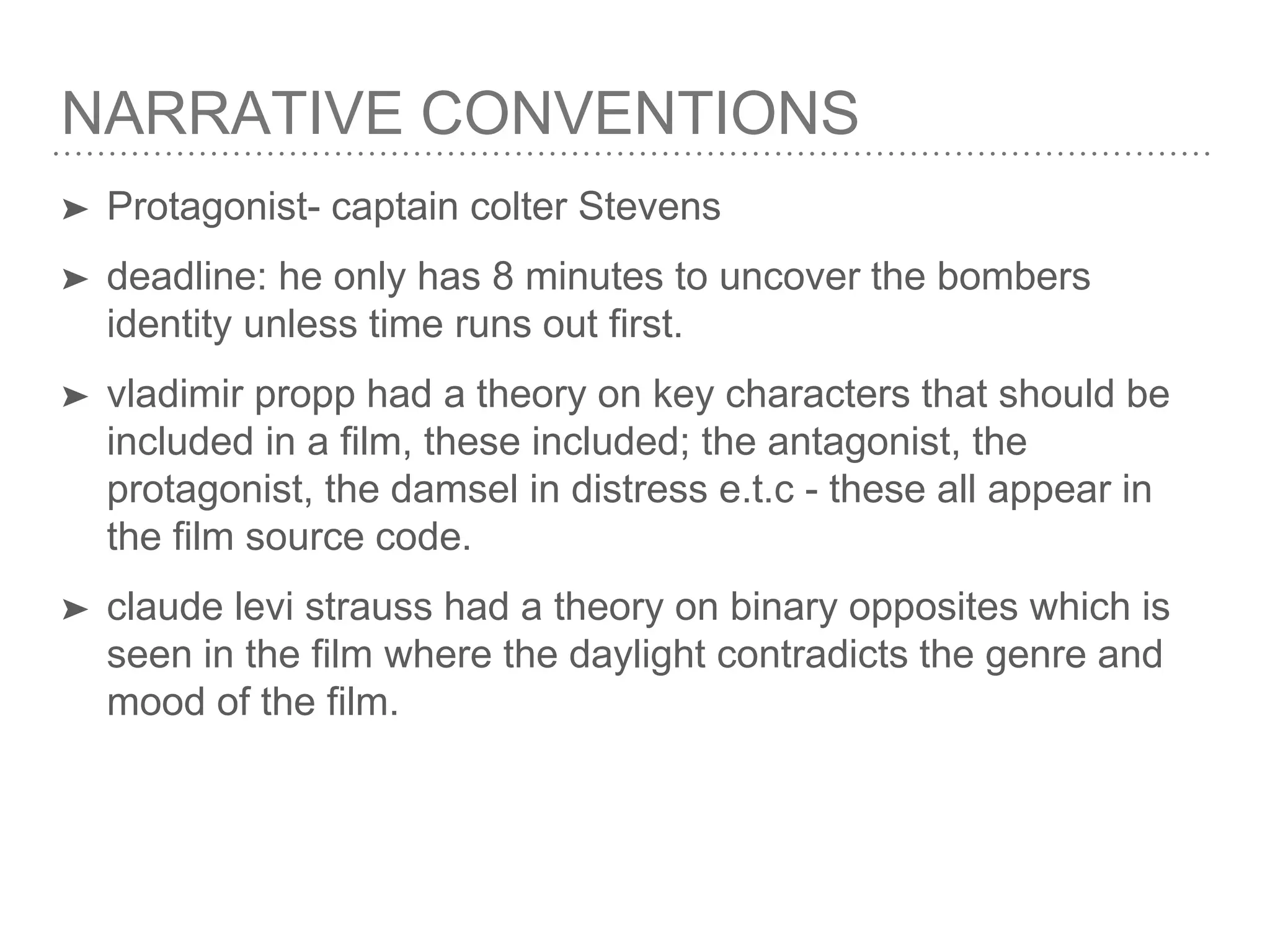 NARRATIVE CONVENTIONS
➤ Protagonist- captain colter Stevens
➤ deadline: he only has 8 minutes to uncover the bombers
identity unless time runs out first.
➤ vladimir propp had a theory on key characters that should be
included in a film, these included; the antagonist, the
protagonist, the damsel in distress e.t.c - these all appear in
the film source code.
➤ claude levi strauss had a theory on binary opposites which is
seen in the film where the daylight contradicts the genre and
mood of the film.
 