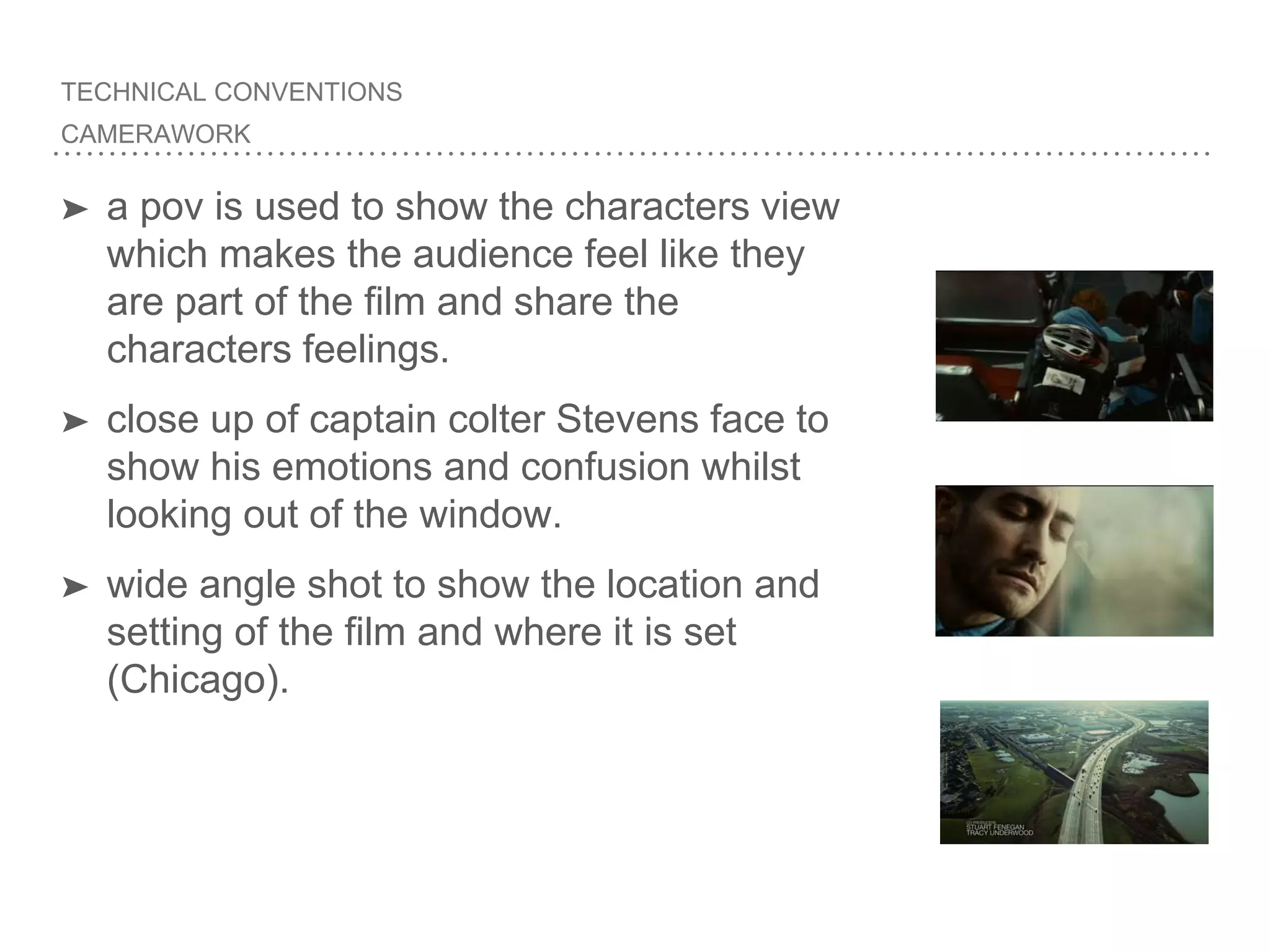 TECHNICAL CONVENTIONS
CAMERAWORK
➤ a pov is used to show the characters view
which makes the audience feel like they
are part of the film and share the
characters feelings.
➤ close up of captain colter Stevens face to
show his emotions and confusion whilst
looking out of the window.
➤ wide angle shot to show the location and
setting of the film and where it is set
(Chicago).
 
