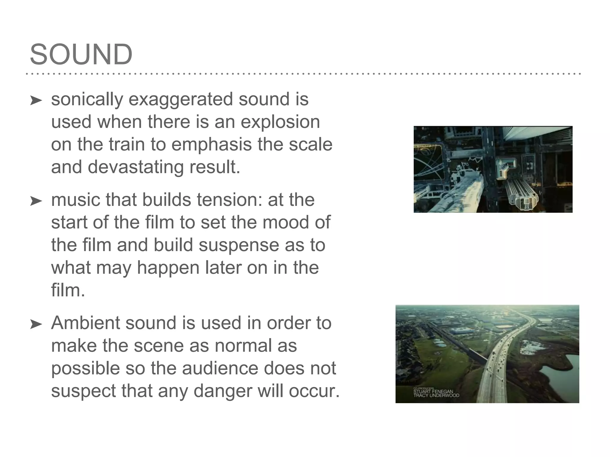 SOUND
➤ sonically exaggerated sound is
used when there is an explosion
on the train to emphasis the scale
and devastating result.
➤ music that builds tension: at the
start of the film to set the mood of
the film and build suspense as to
what may happen later on in the
film.
➤ Ambient sound is used in order to
make the scene as normal as
possible so the audience does not
suspect that any danger will occur.
 