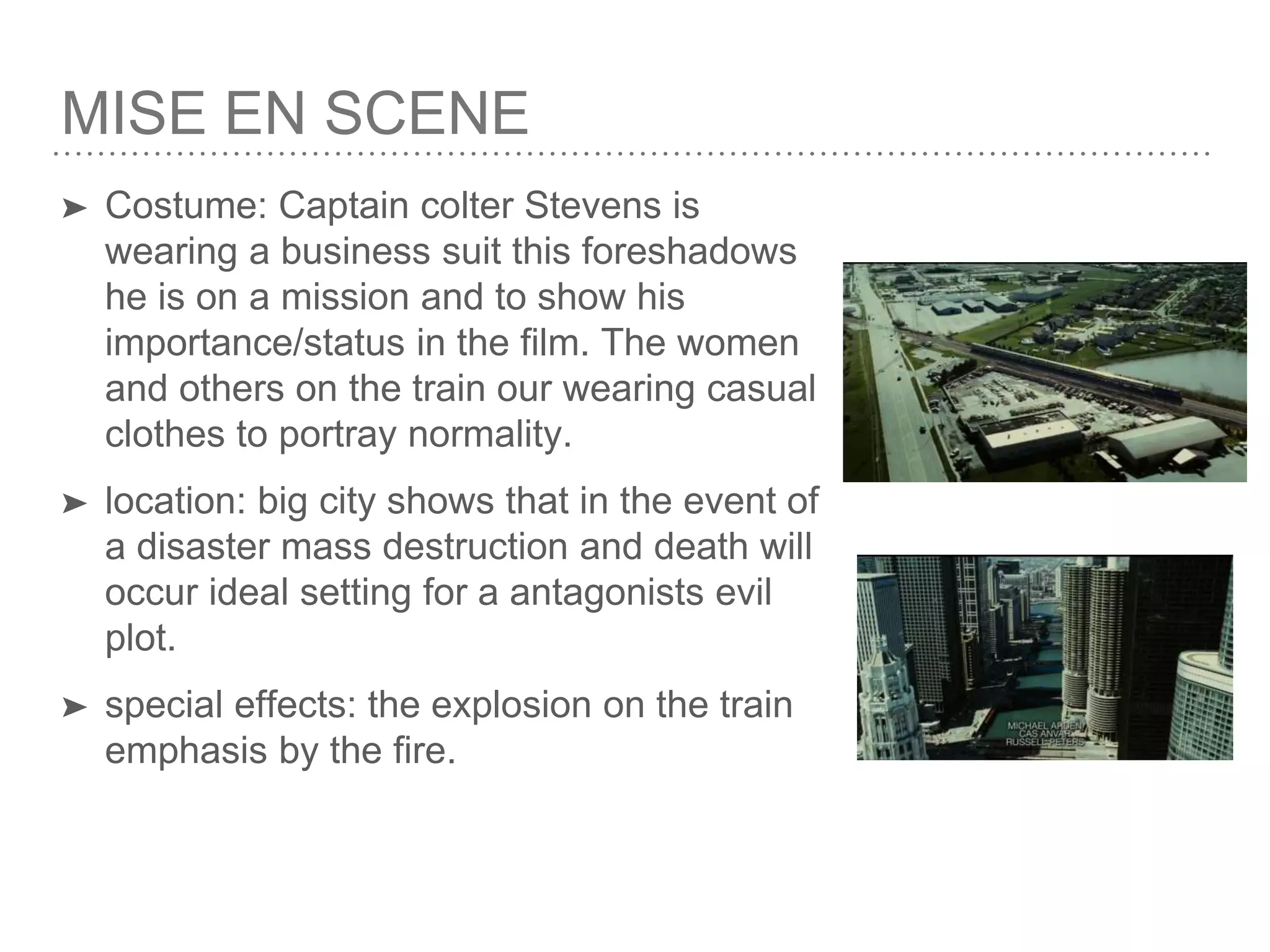 MISE EN SCENE
➤ Costume: Captain colter Stevens is
wearing a business suit this foreshadows
he is on a mission and to show his
importance/status in the film. The women
and others on the train our wearing casual
clothes to portray normality.
➤ location: big city shows that in the event of
a disaster mass destruction and death will
occur ideal setting for a antagonists evil
plot.
➤ special effects: the explosion on the train
emphasis by the fire.
 