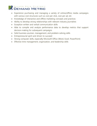    Experience purchasing and managing a variety of online/offline media campaigns
    with various cost structures such as cost per click, cost per ad, etc
   Knowledge of interactive and offline marketing concepts and practices
   Ability to develop strong relationships with relevant industry journalists
   Exception written and verbal communication skills
   Able to compile and analyze performance data to develop metrics that support
    decision-making for subsequent campaigns
   Solid business acumen, management, and problem-solving skills
   Entrepreneurial spirit and driven to succeed
   Strong computer skills, especially Microsoft Office (Word, Excel, PowerPoint)
   Effective time management, organization, and leadership skills
 