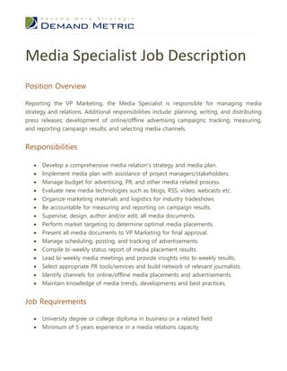 Media Specialist Job Description
Position Overview

Reporting the VP Marketing, the Media Specialist is responsible for managing media
strategy and relations. Additional responsibilities include: planning, writing, and distributing
press releases; development of online/offline advertising campaigns; tracking, measuring,
and reporting campaign results; and selecting media channels.


Responsibilities

      Develop a comprehensive media relation’s strategy and media plan.
      Implement media plan with assistance of project managers/stakeholders.
      Manage budget for advertising, PR, and other media related process.
      Evaluate new media technologies such as blogs, RSS, video, webcasts etc.
      Organize marketing materials and logistics for industry tradeshows
      Be accountable for measuring and reporting on campaign results.
      Supervise, design, author and/or edit, all media documents.
      Perform market targeting to determine optimal media placements.
      Present all media documents to VP Marketing for final approval.
      Manage scheduling, posting, and tracking of advertisements.
      Compile bi-weekly status report of media placement results.
      Lead bi-weekly media meetings and provide insights into bi-weekly results.
      Select appropriate PR tools/services and build network of relevant journalists.
      Identify channels for online/offline media placements and advertisements.
      Maintain knowledge of media trends, developments and best practices.


Job Requirements

      University degree or college diploma in business or a related field
      Minimum of 5 years experience in a media relations capacity
 