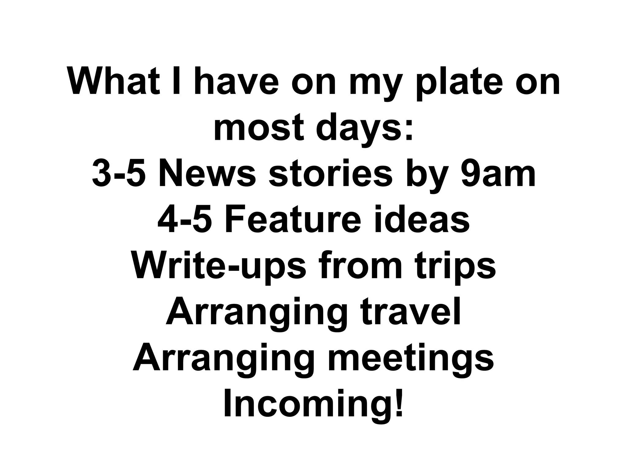What I have on my plate on
most days:
3-5 News stories by 9am
4-5 Feature ideas
Write-ups from trips
Arranging travel
Arranging meetings
Incoming!
 