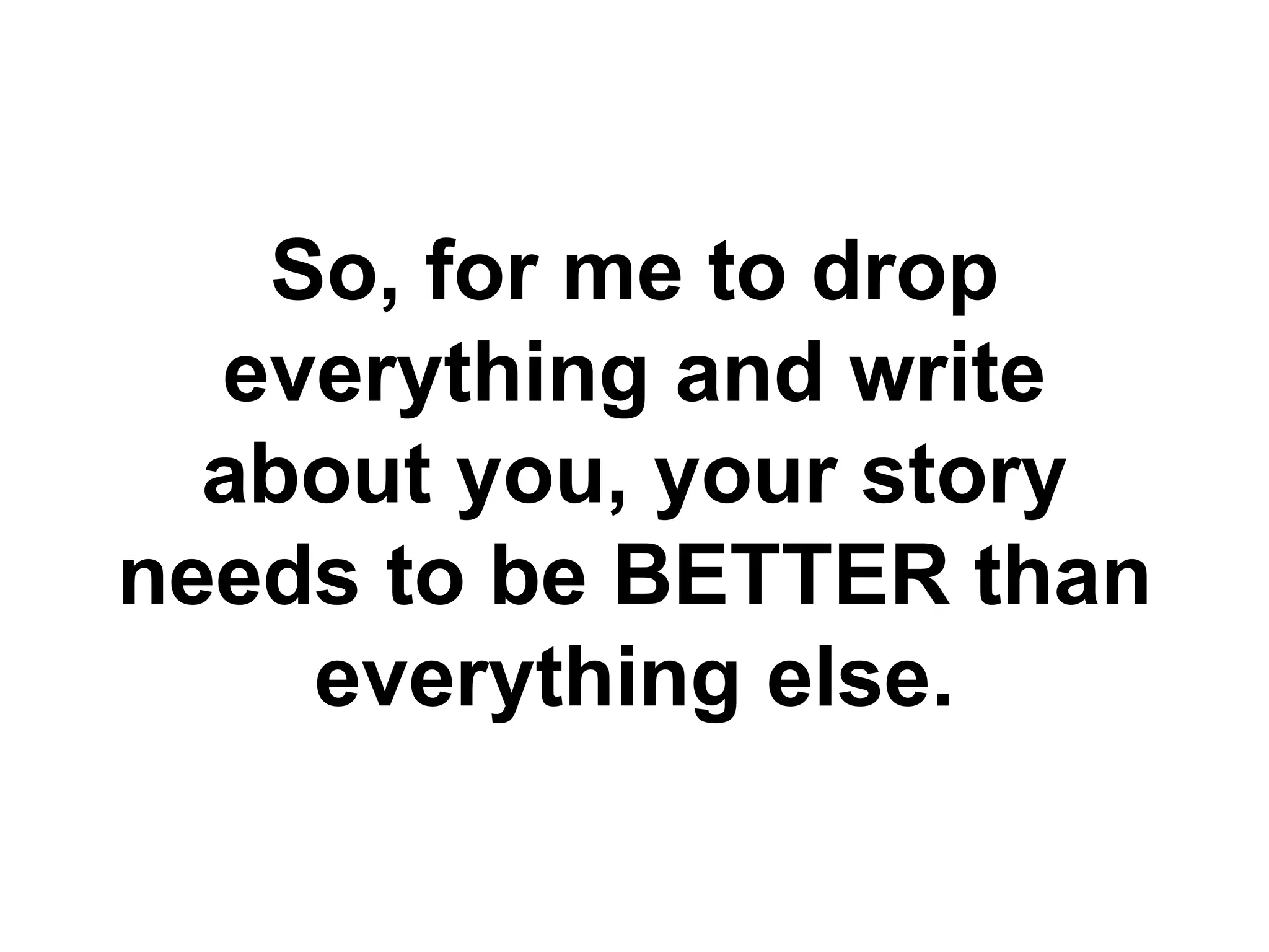 So, for me to drop
everything and write
about you, your story
needs to be BETTER than
everything else.
 
