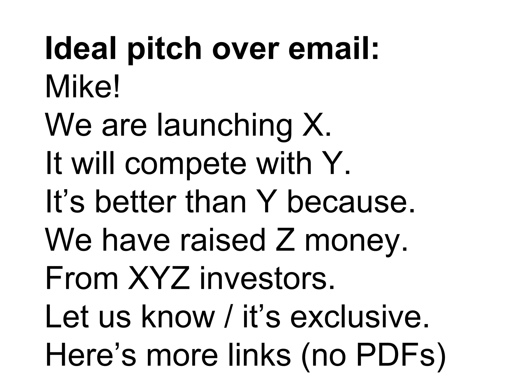 Ideal pitch over email:
Mike!
We are launching X.
It will compete with Y.
It’s better than Y because.
We have raised Z money.
From XYZ investors.
Let us know / it’s exclusive.
Here’s more links (no PDFs)
 