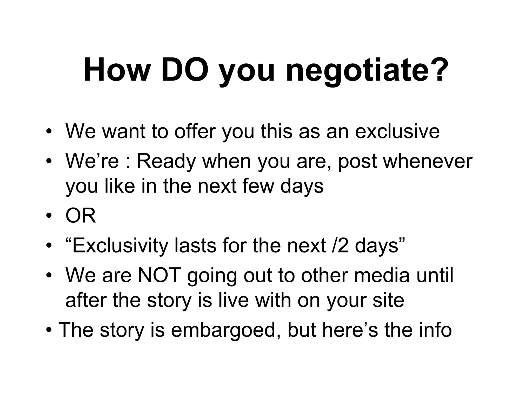 How DO you negotiate?
• We want to offer you this as an exclusive
• We’re : Ready when you are, post whenever
you like in the next few days
• OR
• “Exclusivity lasts for the next /2 days”
• We are NOT going out to other media until
after the story is live with on your site
• The story is embargoed, but here’s the info
 