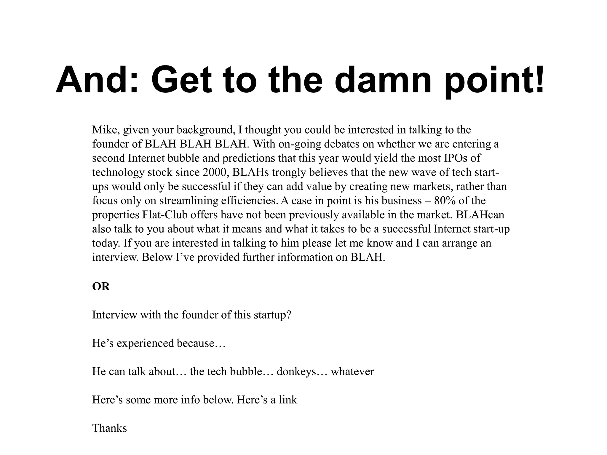 And: Get to the damn point!
Mike, given your background, I thought you could be interested in talking to the
founder of BLAH BLAH BLAH. With on-going debates on whether we are entering a
second Internet bubble and predictions that this year would yield the most IPOs of
technology stock since 2000, BLAHs trongly believes that the new wave of tech start-
ups would only be successful if they can add value by creating new markets, rather than
focus only on streamlining efficiencies. A case in point is his business – 80% of the
properties Flat-Club offers have not been previously available in the market. BLAHcan
also talk to you about what it means and what it takes to be a successful Internet start-up
today. If you are interested in talking to him please let me know and I can arrange an
interview. Below I’ve provided further information on BLAH.
OR
Interview with the founder of this startup?
He’s experienced because…
He can talk about… the tech bubble… donkeys… whatever
Here’s some more info below. Here’s a link
Thanks
 