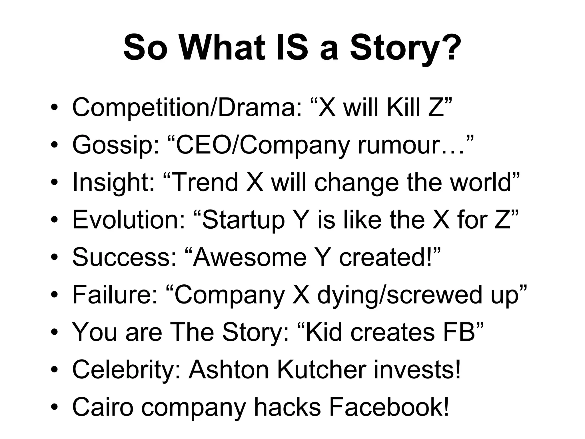 So What IS a Story?
• Competition/Drama: “X will Kill Z”
• Gossip: “CEO/Company rumour…”
• Insight: “Trend X will change the world”
• Evolution: “Startup Y is like the X for Z”
• Success: “Awesome Y created!”
• Failure: “Company X dying/screwed up”
• You are The Story: “Kid creates FB”
• Celebrity: Ashton Kutcher invests!
• Cairo company hacks Facebook!
 