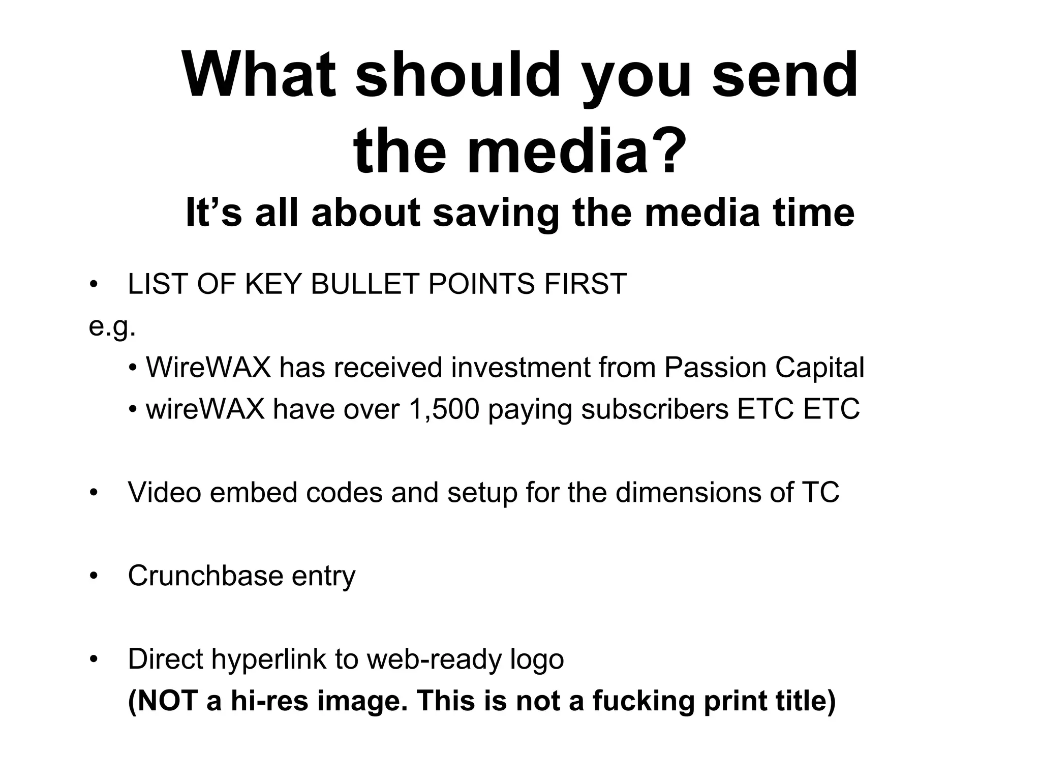 What should you send
the media?
It’s all about saving the media time
• LIST OF KEY BULLET POINTS FIRST
e.g.
• WireWAX has received investment from Passion Capital
• wireWAX have over 1,500 paying subscribers ETC ETC
• Video embed codes and setup for the dimensions of TC
• Crunchbase entry
• Direct hyperlink to web-ready logo
(NOT a hi-res image. This is not a fucking print title)
 