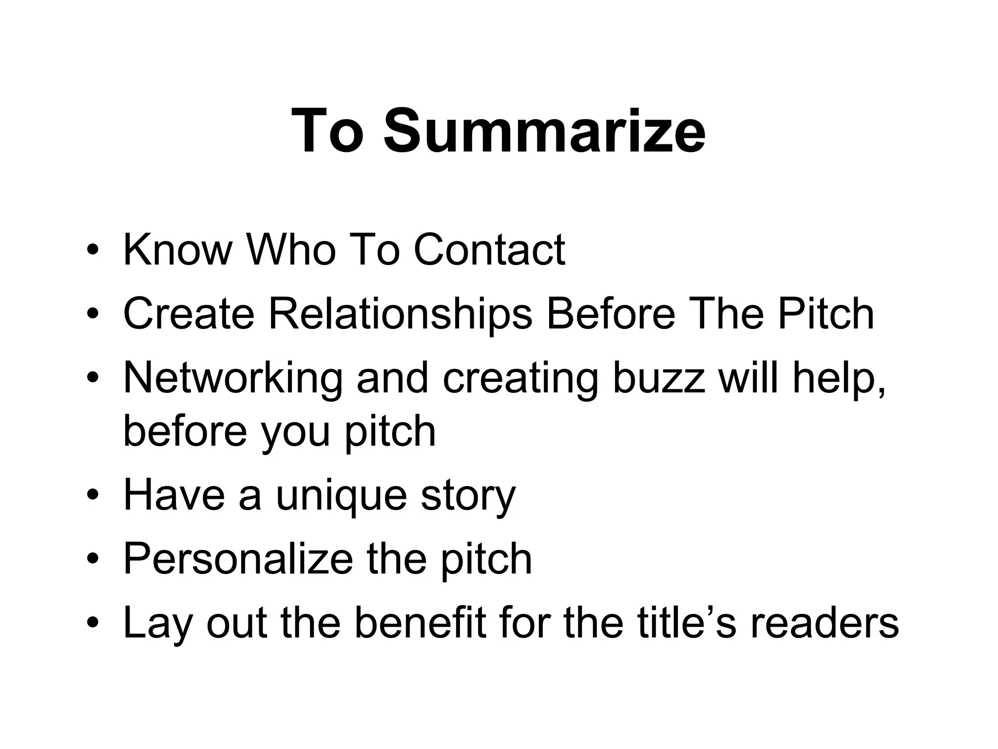 To Summarize
• Know Who To Contact
• Create Relationships Before The Pitch
• Networking and creating buzz will help,
before you pitch
• Have a unique story
• Personalize the pitch
• Lay out the benefit for the title’s readers
 