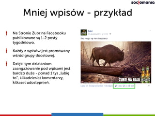 Mniej wpisów - przykład
Na Stronie Żubr na Facebooku
publikowane są 1-2 posty
tygodniowo.
Każdy z wpisów jest promowany
wśród grupy docelowej.
Dzięki tym działaniom
zaangażowanie pod wpisami jest
bardzo duże - ponad 1 tys „lubię
to”, kilkadziesiąt komentarzy,
kilkaset udostępnień.
 