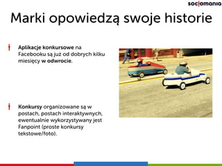 Marki opowiedzą swoje historie
Aplikacje konkursowe na
Facebooku są już od dobrych kilku
miesięcy w odwrocie.
Konkursy organizowane są w
postach, postach interaktywnych,
ewentualnie wykorzystywany jest
Fanpoint (proste konkursy
tekstowe/foto).
 