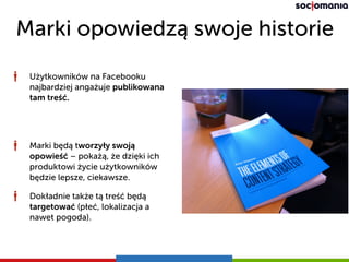 Marki opowiedzą swoje historie
Użytkowników na Facebooku
najbardziej angażuje publikowana
tam treść.
Marki będą tworzyły swoją
opowieść – pokażą, że dzięki ich
produktowi życie użytkowników
będzie lepsze, ciekawsze.
Dokładnie także tą treść będą
targetować (płeć, lokalizacja a
nawet pogoda).
 