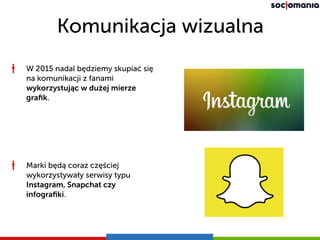 Komunikacja wizualna
W 2015 nadal będziemy skupiać się
na komunikacji z fanami
wykorzystując w dużej mierze
graﬁk.
Marki będą coraz częściej
wykorzystywały serwisy typu
Instagram, Snapchat czy
infograﬁki.
 