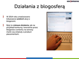 Działania z blogosferą
W 2014 roku zrealizowano
kilkanaście wielkich akcji z
blogerami.
Były to ciekawe działania, jak na
przykład konkursy, tworzenie przez
blogerów contentu na serwisy
marki czy artykuły z product
placementem.
 