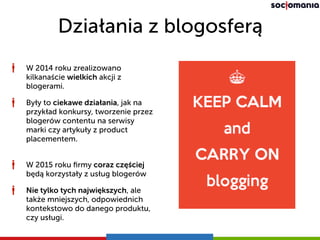 Działania z blogosferą
W 2015 roku ﬁrmy coraz częściej
będą korzystały z usług blogerów
Nie tylko tych największych, ale
także mniejszych, odpowiednich
kontekstowo do danego produktu,
czy usługi.
W 2014 roku zrealizowano
kilkanaście wielkich akcji z
blogerami.
Były to ciekawe działania, jak na
przykład konkursy, tworzenie przez
blogerów contentu na serwisy
marki czy artykuły z product
placementem.
 