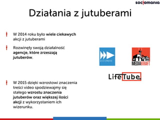 Działania z jutuberami
W 2014 roku było wiele ciekawych
akcji z jutuberami
Rozwinęły swoją działalność
agencje, które zrzeszają
jutuberów.
W 2015 dzięki wzrostowi znaczenia
treści video spodziewajmy się
stałego wzrostu znaczenia
jutuberów oraz większej ilości
akcji z wykorzystaniem ich
wizerunku.
 