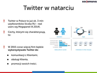 Twitter w natarciu
Twitter w Polsce to już ok. 3 mln
użytkowników (liczba RU - real
users wg Megapanel IX.2014).
Cechy, którymi się charakteryzują,
to:
W 2015 coraz więcej ﬁrm będzie
wykorzystywało Twitter do:
• komunikacji z Klientami,
• obsługi Klienta,
• promocji swoich treści.
 