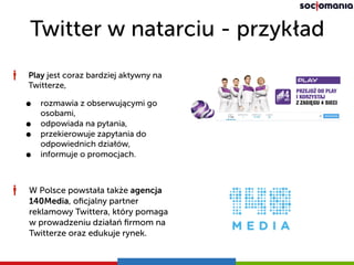 Twitter w natarciu - przykład
Play jest coraz bardziej aktywny na
Twitterze,
• rozmawia z obserwującymi go
osobami,
• odpowiada na pytania,
• przekierowuje zapytania do
odpowiednich działów,
• informuje o promocjach.
W Polsce powstała także agencja
140Media, oﬁcjalny partner
reklamowy Twittera, który pomaga
w prowadzeniu działań ﬁrmom na
Twitterze oraz edukuje rynek.
 