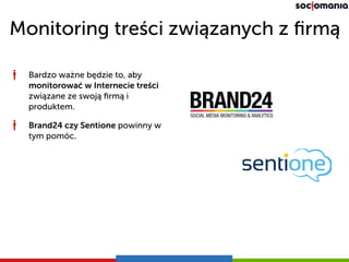 Monitoring treści związanych z ﬁrmą
Bardzo ważne będzie to, aby
monitorować w Internecie treści
związane ze swoją ﬁrmą i
produktem.
Brand24 czy Sentione powinny w
tym pomóc.
 