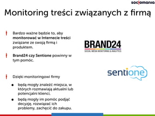 Monitoring treści związanych z ﬁrmą
Dzięki monitoringowi ﬁrmy
• będą mogły znaleźć miejsca, w
których rozmawiają aktualni lub
potencjalni klienci,
• będą mogły im pomóc podjąć
decyzję, rozwiązać ich
problemy, zachęcić do zakupu.
Bardzo ważne będzie to, aby
monitorować w Internecie treści
związane ze swoją ﬁrmą i
produktem.
Brand24 czy Sentione powinny w
tym pomóc.
 